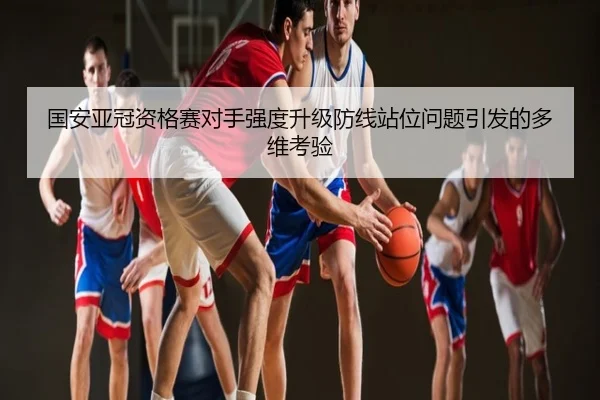 国安亚冠资格赛对手强度升级防线站位问题引发的多维考验