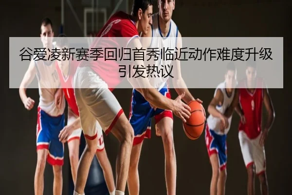 谷爱凌新赛季回归首秀临近动作难度升级引发热议