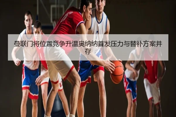 曼联门将位置竞争升温奥纳纳首发压力与替补方案并存