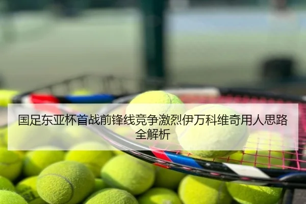 国足东亚杯首战前锋线竞争激烈伊万科维奇用人思路全解析