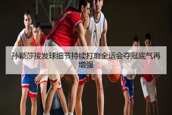 孙颖莎接发球细节持续打磨全运会夺冠底气再增强