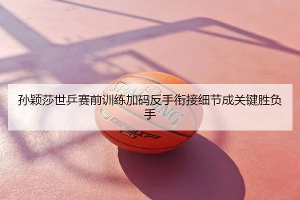 孙颖莎世乒赛前训练加码反手衔接细节成关键胜负手