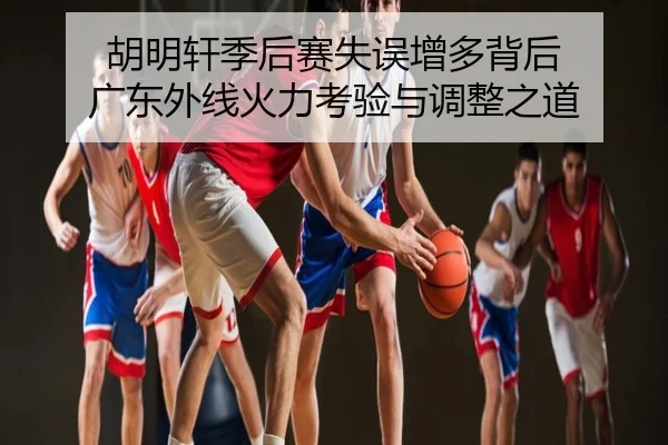 胡明轩季后赛失误增多背后 广东外线火力考验与调整之道