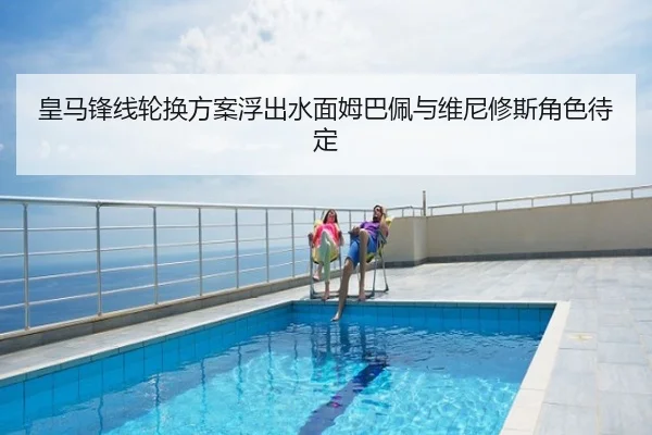 皇马锋线轮换方案浮出水面姆巴佩与维尼修斯角色待定