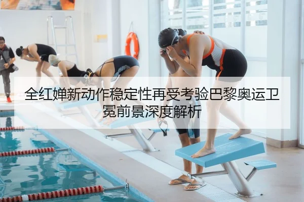 全红婵新动作稳定性再受考验巴黎奥运卫冕前景深度解析