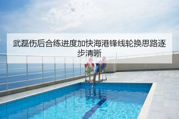 武磊伤后合练进度加快海港锋线轮换思路逐步清晰