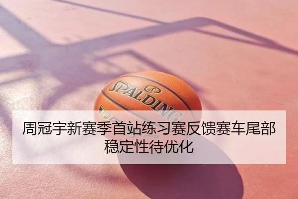 周冠宇新赛季首站练习赛反馈赛车尾部稳定性待优化